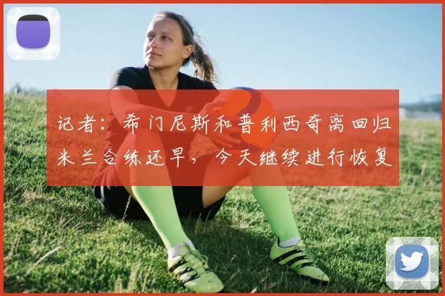 记者：希门尼斯和普利西奇离回归米兰合练还早，今天继续进行恢复
