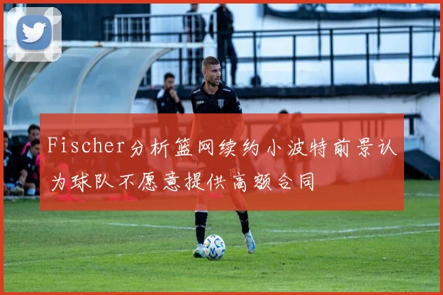 Fischer分析篮网续约小波特前景认为球队不愿意提供高额合同
