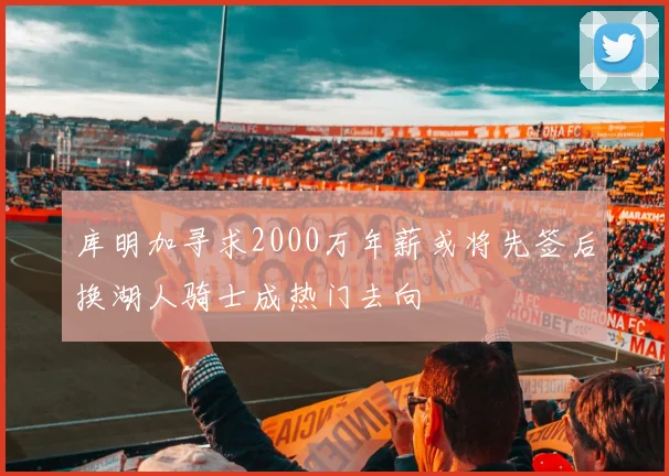 库明加寻求2000万年薪或将先签后换湖人骑士成热门去向