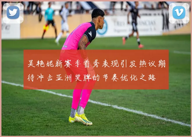 吴艳妮新赛季首秀表现引发热议期待冲击亚洲奖牌的节奏优化之路