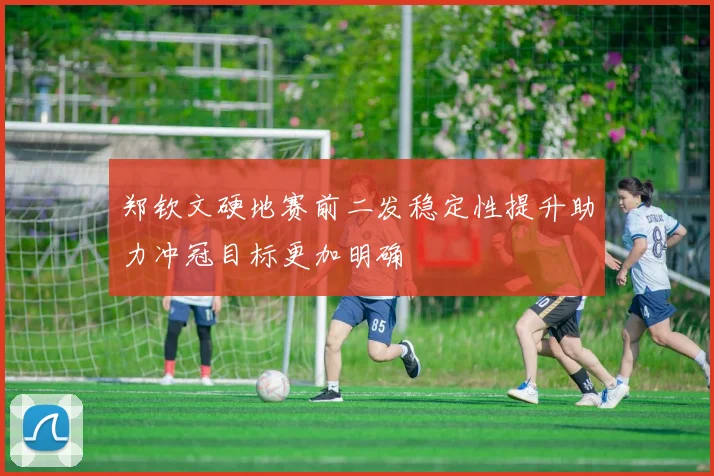 郑钦文硬地赛前二发稳定性提升助力冲冠目标更加明确