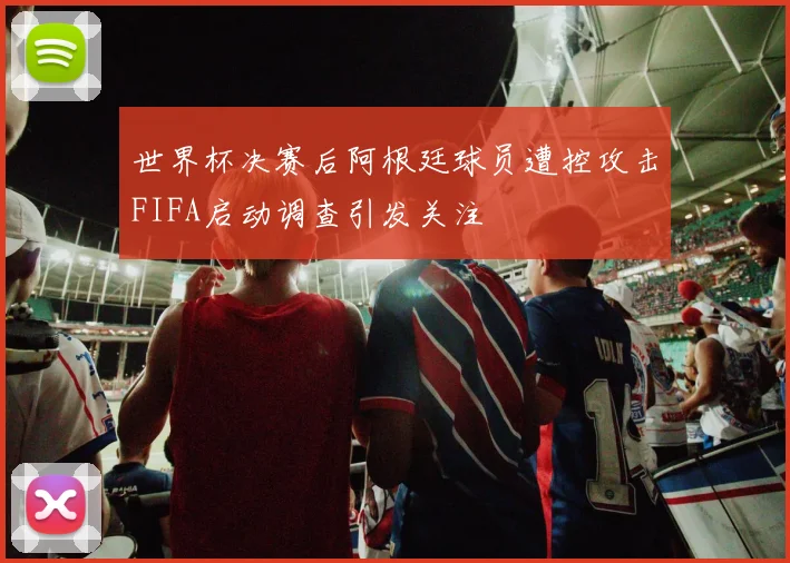 世界杯决赛后阿根廷球员遭控攻击FIFA启动调查引发关注